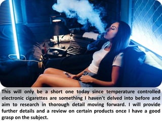 This will only be a short one today since temperature controlled
electronic cigarettes are something I haven't delved into before and
aim to research in thorough detail moving forward. I will provide
further details and a review on certain products once I have a good
grasp on the subject.
 