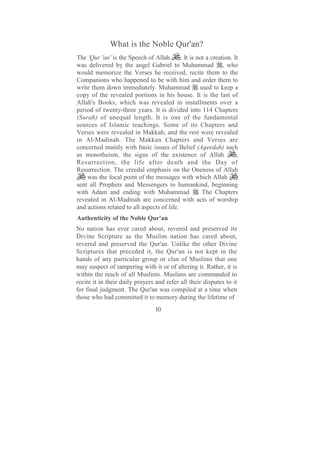 What is the Noble Qur'an?
The 'Qur 'an' is the Speech of Allah        . It is not a creation. It
was delivered by the angel Gabriel to Muhammad , who
would memorize the Verses he received, recite them to the
Companions who happened to be with him and order them to
write them down immediately. Muhammad                used to keep a
copy of the revealed portions in his house. It is the last of
Allah's Books, which was revealed in installments over a
period of twenty-three years. It is divided into 114 Chapters
(Surah) of unequal length. It is one of the fundamental
sources of Islamic teachings. Some of its Chapters and
Verses were revealed in Makkah, and the rest were revealed
in Al-Madinah. The Makkan Chapters and Verses are
concerned mainly with basic issues of Belief (Aqeedah) such
as monotheism, the signs of the existence of Allah                   ,
Resurrection, the life after death and the Day of
Resurrection. The creedal emphasis on the Oneness of Allah
    was the focal point of the messages with which Allah
sent all Prophets and Messengers to humankind, beginning
with Adam and ending with Muhammad                    The Chapters
revealed in Al-Madinah are concerned with acts of worship
and actions related to all aspects of life.
Authenticity of the Noble Qur'an
No nation has ever cared about, revered and preserved its
Divine Scripture as the Muslim nation has cared about,
revered and preserved the Qur'an. Unlike the other Divine
Scriptures that preceded it, the Qur'an is not kept in the
hands of any particular group or clan of Muslims that one
may suspect of tampering with it or of altering it. Rather, it is
within the reach of all Muslims. Muslims are commanded to
recite it in their daily prayers and refer all their disputes to it
for final judgment. The Qur'an was compiled at a time when
those who had committed it to memory during the lifetime of
                                  10
 