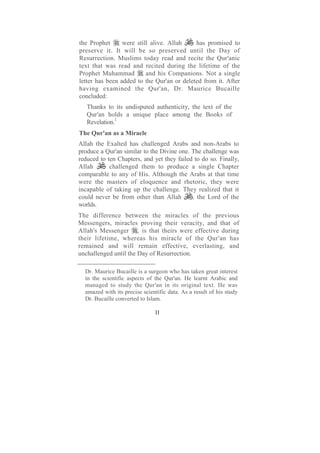 the Prophet      were still alive. Allah    has promised to
preserve it. It will be so preserved until the Day of
Resurrection. Muslims today read and recite the Qur'anic
text that was read and recited during the lifetime of the
Prophet Muhammad          and his Companions. Not a single
letter has been added to the Qur'an or deleted from it. After
having examined the Qur'an, Dr. Maurice Bucaille
concluded:
   Thanks to its undisputed authenticity, the text of the
   Qur'an holds a unique place among the Books of
   Revelation.1
The Qur'an as a Miracle
Allah the Exalted has challenged Arabs and non-Arabs to
produce a Qur'an similar to the Divine one. The challenge was
reduced to ten Chapters, and yet they failed to do so. Finally,
Allah       challenged them to produce a single Chapter
comparable to any of His. Although the Arabs at that time
were the masters of eloquence and rhetoric, they were
incapable of taking up the challenge. They realized that it
could never be from other than Allah        , the Lord of the
worlds.
The difference between the miracles of the previous
Messengers, miracles proving their veracity, and that of
Allah's Messenger , is that theirs were effective during
their lifetime, whereas his miracle of the Qur'an has
remained and will remain effective, everlasting, and
unchallenged until the Day of Resurrection.

  Dr. Maurice Bucaille is a surgeon who has taken great interest
  in the scientific aspects of the Qur'an. He learnt Arabic and
  managed to study the Qur'an in its original text. He was
  amazed with its precise scientific data. As a result of his study
  Dr. Bucaille converted to Islam.

                               11
 