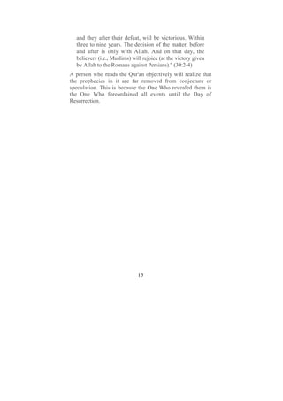 and they after their defeat, will be victorious. Within
  three to nine years. The decision of the matter, before
  and after is only with Allah. And on that day, the
  believers (i.e., Muslims) will rejoice (at the victory given
  by Allah to the Romans against Persians)." (30:2-4)
A person who reads the Qur'an objectively will realize that
the prophecies in it are far removed from conjecture or
speculation. This is because the One Who revealed them is
the One Who foreordained all events until the Day of
Resurrection.




                              13
 