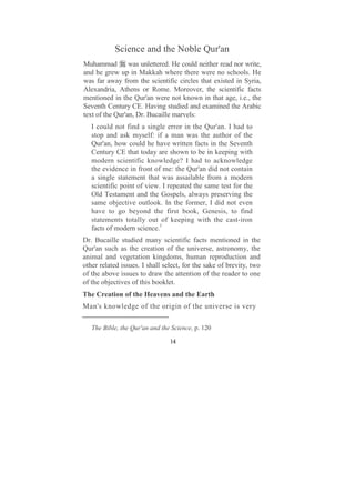 Science and the Noble Qur'an
Muhammad was unlettered. He could neither read nor write,
and he grew up in Makkah where there were no schools. He
was far away from the scientific circles that existed in Syria,
Alexandria, Athens or Rome. Moreover, the scientific facts
mentioned in the Qur'an were not known in that age, i.e., the
Seventh Century CE. Having studied and examined the Arabic
text of the Qur'an, Dr. Bucaille marvels:
   I could not find a single error in the Qur'an. I had to
   stop and ask myself: if a man was the author of the
   Qur'an, how could he have written facts in the Seventh
   Century CE that today are shown to be in keeping with
   modern scientific knowledge? I had to acknowledge
   the evidence in front of me: the Qur'an did not contain
   a single statement that was assailable from a modern
   scientific point of view. I repeated the same test for the
   Old Testament and the Gospels, always preserving the
   same objective outlook. In the former, I did not even
   have to go beyond the first book, Genesis, to find
   statements totally out of keeping with the cast-iron
   facts of modern science.1
Dr. Bucaille studied many scientific facts mentioned in the
Qur'an such as the creation of the universe, astronomy, the
animal and vegetation kingdoms, human reproduction and
other related issues. I shall select, for the sake of brevity, two
of the above issues to draw the attention of the reader to one
of the objectives of this booklet.
The Creation of the Heavens and the Earth
Man's knowledge of the origin of the universe is very

   The Bible, the Qur'an and the Science, p. 120

                                14
 