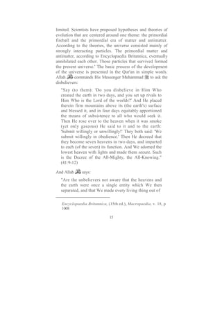 limited. Scientists have proposed hypotheses and theories of
evolution that are centered around one theme: the primordial
fireball and the primordial era of matter and antimatter.
According to the theories, the universe consisted mainly of
strongly interacting particles. The primordial matter and
antimatter, according to Encyclopaedia Britannica, eventually
annihilated each other. Those particles that survived formed
the present universe.' The basic process of the development
of the universe is presented in the Qur'an in simple words.
Allah      commands His Messenger Muhammad          to ask the
disbelievers:
  "Say (to them): 'Do you disbelieve in Him Who
  created the earth in two days, and you set up rivals to
  Him Who is the Lord of the worlds?' And He placed
  therein firm mountains above its (the earth's) surface
  and blessed it, and in four days equitably apportioned
  the means of subsistence to all who would seek it.
  Then He rose over to the heaven when it was smoke
  (yet only gaseous) He said to it and to the earth:
  'Submit willingly or unwillingly!' They both said: 'We
  submit willingly in obedience.' Then He decreed that
  they become seven heavens in two days, and imparted
  to each (of the seven) its function. And We adorned the
  lowest heaven with lights and made them secure. Such
  is the Decree of the All-Mighty, the All-Knowing."
  (41:9-12)

And Allah     says:
  "Are the unbelievers not aware that the heavens and
  the earth were once a single entity which We then
  separated, and that We made every living thing out of


   Encyclopaedia Britannica, (15th ed.), Macropaedia, v. 18, p
   1008

                              15
 