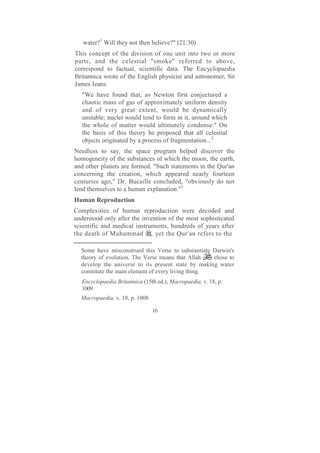 water?1 Will they not then believe?" (21:30)
This concept of the division of one unit into two or more
parts, and the celestial "smoke" referred to above,
correspond to factual, scientific data. The Encyclopaedia
Britannica wrote of the English physicist and astronomer, Sir
James Jeans:
   "We have found that, as Newton first conjectured a
   chaotic mass of gas of approximately uniform density
   and of very great extent, would be dynamically
   unstable: nuclei would tend to form in it, around which
   the whole of matter would ultimately condense." On
   the basis of this theory he proposed that all celestial
   objects originated by a process of fragmentation...2
Needless to say, the space program helped discover the
homogeneity of the substances of which the moon, the earth,
and other planets are formed. "Such statements in the Qur'an
concerning the creation, which appeared nearly fourteen
centuries ago," Dr. Bucaille concluded, "obviously do not
lend themselves to a human explanation."3
Human Reproduction
Complexities of human reproduction were decoded and
understood only after the invention of the most sophisticated
scientific and medical instruments, hundreds of years after
the death of Muhammad , yet the Qur'an refers to the

  Some have misconstrued this Verse to substantiate Darwin's
  theory of evolution. The Verse means that Allah    chose to
  develop the universe to its present state by making water
  constitute the main element of every living thing.
   Encyclopaedia Britannica (15th ed.), Macropaedia, v. 18, p.
   1009
  Macropaedia, v. 18, p. 1008

                                16
 