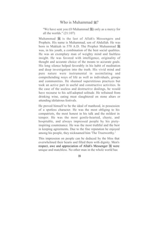 Who is Muhammad             ?
   "We have sent you (O Muhammad         ) only as a mercy for
   all the worlds." (21:107)
Muhammad          is the last of Allah's Messengers and
Prophets. His name is Muhammad, son of Abdullah. He was
born in Makkah in 570 A.D. The Prophet Muhammad
was, in his youth, a combination of the best social qualities.
He was an exemplary man of weighty mind and faultless
insight. He was favored with intelligence, originality of
thought and accurate choice of the means to accurate goals.
His long silence helped favorably in his habit of meditation
and deep investigation into the truth. His vivid mind and
pure nature were instrumental in assimilating and
comprehending ways of life as well as individuals, groups
and communities. He shunned superstitious practices but
took an active part in useful and constructive activities. In
the case of the useless and destructive dealings, he would
have recourse to his self-adopted solitude. He refrained from
drinking wine, eating meat slaughtered on stone altars or
attending idolatrous festivals.
He proved himself to be the ideal of manhood, in possession
of a spotless character. He was the most obliging to his
compatriots, the most honest in his talk and the mildest in
temper. He was the most gentle-hearted, chaste, and
hospitable, and always impressed people by his piety-
inspiring countenance. He was the most truthful and the best
in keeping agreements. Due to the fine reputation he enjoyed
among his people, they nicknamed him 'The Trustworthy.'
This impression on people can be deduced by the bliss that
overwhelmed their hearts and filled them with dignity. Men's
respect, awe and appreciation of Allah's Messenger      were
unique and matchless. No other man in the whole world has
                             18
 