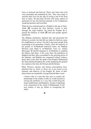 been so honored and beloved. Those who knew him well
were fascinated and enchanted by him. They were ready to
sacrifice their lives for the sake of saving a nail of his from
hurt or injury. He had been favored with many aspects of
perfection no one else had been granted, so his Companions
found him peerless and loved him.
When he was commissioned as a Prophet at the age of forty,
Allah       revealed the first Qur'anic Verses to him
through the angel Gabriel. He asked the Prophet         to
preach the Oneness of Allah     and warn people against
polytheism.
The Makkan polytheists opposed him and persecuted his
followers severely, but that did not shake his faith nor cause
his steadfastness to waiver. Nor did it stop more people from
responding to his preaching. Finally, when the majority of
the people of Al-Madinah embraced Islam, the Makkan
Muslims took flight to Al-Madinah. Later on, Allah's
Messenger       himself migrated to Al-Madinah to establish
the Islamic state there. A few years later, the polytheists of
Makkah and their allies succumbed to the growing power of
the Muslims, and Makkah was conquered without violence.
Some thirty years after the death of the Prophet Muhammad
  , Islam spread throughout the world, displacing the greatest
two empires at the time, the Persian and the Roman.
Many Western scholars and famous personalities have
admitted that no faults or flaws are to be found in the
character and behavior of the Prophet . Some of their
observations are remarkable. George Bernard Shaw wrote:
  I believe that if a man like him were to assume the
  dictatorship of the modern world, he would succeed in
  solving the problems in a way that would bring the
  much needed peace and happiness. Europe is beginning
  to be enamoured of the creed of Muhammad. In the
  next century it may go further in recognizing the
  utility

                              19
 