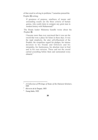 of that creed in solving its problems.1 Lamartine praised the
Prophet writing:
    If greatness of purpose, smallness of means and
    astounding results are the three criteria of human
    genius, who could claim to compare any great man in
    modern history with Muhammad?2
The Hindu leader Mahatma Gandhi wrote about the
Prophet :
    I become more than ever convinced that it was not the
    sword that won a place for Islam in those days. It was
    the rigid simplicity, the utter self-effacement of the
    Prophet, the scrupulous regard for pledges, his intense
    devotion to his friends and followers and his
    intrepidity, his fearlessness, his absolute trust in God
    and in his own mission. These and not the sword
    carried everything before them and surmounted every
    obstacle.3




1
    A Collection of Writings of Some of the Eminent Scholars,
    1935
2
    His to ire de la Turquie, 1855
3
    Young India, 1922

                               20
 