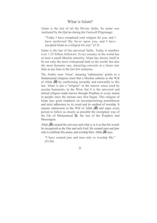 What is Islam?
Islam is the last of all the Divine faiths. Its name was
instituted by the Qur'an during the Farewell Pilgrimage:
   "Today I have completed your religion for you, and I
   have perfected My favor upon you, and I have
   accepted Islam as a religion for you." (5:3)
Islam is the last of the universal faiths. Today it numbers
over 1.25 billion followers. Every country in the world has
at least a small Muslim minority. Islam has shown itself to
be not only the most widespread faith in the world, but also
the most dynamic one, attracting converts at a faster rate
than at any time in the last few centuries.
The Arabic term 'Islam', meaning 'submission,' points to a
fundamental religious tenet that a Muslim submits to the Will
of Allah       by conforming inwardly and outwardly to His
law. Islam is not a "religion" in the narrow sense used by
secular humanists, in the West, but it is the universal and
eternal religion made known through Prophets to every nation
or people since the human race first began. This religion of
Islam lays great emphasis on uncompromising monotheism
and strict adherence to its creed and its method of worship. It
enjoins submission to the Will of Allah        and urges every
person to follow as closely as possible the exemplary way of
the life of Muhammad , the last of the Prophets and
Messengers.
Allah      created the universe and what is in it so that He would
be recognized as the One and only God. He created men and jinn
only to celebrate His praise, and worship Him. Allah      says:
   "I have created jinn and men only to worship Me."
   (51:56)

                               21
 