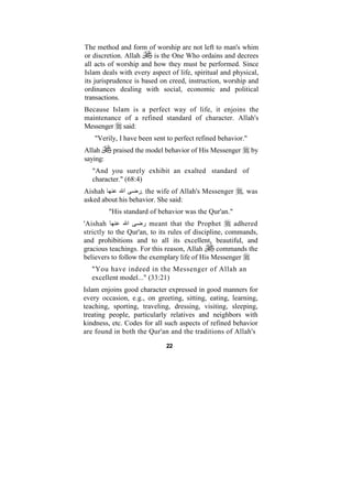 The method and form of worship are not left to man's whim
or discretion. Allah     is the One Who ordains and decrees
all acts of worship and how they must be performed. Since
Islam deals with every aspect of life, spiritual and physical,
its jurisprudence is based on creed, instruction, worship and
ordinances dealing with social, economic and political
transactions.
Because Islam is a perfect way of life, it enjoins the
maintenance of a refined standard of character. Allah's
Messenger said:
   "Verily, I have been sent to perfect refined behavior."
Allah      praised the model behavior of His Messenger       by
saying:
   "And you surely exhibit an exalted standard of
   character." (68:4)
Aishah        ‫ا‬    ‫ ,ر‬the wife of Allah's Messenger      , was
asked about his behavior. She said:
          "His standard of behavior was the Qur'an."
'Aishah          ‫ا‬   ‫ ر‬meant that the Prophet         adhered
strictly to the Qur'an, to its rules of discipline, commands,
and prohibitions and to all its excellent, beautiful, and
gracious teachings. For this reason, Allah       commands the
believers to follow the exemplary life of His Messenger
  "You have indeed in the Messenger of Allah an
  excellent model..." (33:21)
Islam enjoins good character expressed in good manners for
every occasion, e.g., on greeting, sitting, eating, learning,
teaching, sporting, traveling, dressing, visiting, sleeping,
treating people, particularly relatives and neighbors with
kindness, etc. Codes for all such aspects of refined behavior
are found in both the Qur'an and the traditions of Allah's

                             22
 