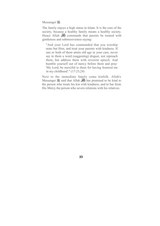 Messenger     .
The family enjoys a high status in Islam. It is the core of the
society, because a healthy family means a healthy society.
Hence Allah       commands that parents be treated with
gentleness and submissiveness saying:
  "And your Lord has commanded that you worship
  none but Him, and treat your parents with kindness. If
  one or both of them attain old age in your care, never
  say to them a word (suggesting) disgust, nor reproach
  them, but address them with reverent speech. And
  humble yourself out of mercy before them and pray:
  'My Lord, be merciful to them for having fostered me
  in my childhood'." (17:23,24)
Next to the immediate family come kinfolk. Allah's
Messenger     said that Allah     has promised to be kind to
the person who treats his kin with kindness, and to bar from
His Mercy the person who severs relations with his relatives.




                             23
 