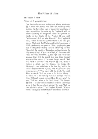 The Pillars of Islam
The Levels of Faith
'Umar       ‫ا‬    ‫ ر‬reported:
  One day while we were sitting with Allah's Messenger
     , a man with black hair came in wearing white
  clothes. He showed no sign of travel. Nor could any of
  us recognize him. He sat facing the Prophet      with his
  knees touching the Prophet's knees. He placed his
  hands on the thighs of the Prophet             and said,
  "Muhammad! Tell me what Islam is?" The Prophet
  said, "Islam is testifying that there is no true god
  except Allah, and that Muhammad is the Messenger of
  Allah, performing the prayers (Salat), paying the poor
  due or obligatory charity (Zakat), observing the fast
  (Saum) of the month of Ramadan, and performing the
  pilgrimage (Hajj), if you can afford it." The man said,
  "You have told the truth." [Umar         said, "We were
  amazed that first he asked him and then himself
  approved his answer.] The man further asked, "Tell
  me, what is Belief?" The Prophet          said, "It is to
  believe in Allah, and His Angels, His Books, His
  Messengers, and to believe in the Last Day and in the
  Divine Preordainment (Qada') and its good and evil
  consequences." "You have told the truth," he said.
  Then he asked, "Tell me, what is Perfection (Ihsan)?"
  He said, "It is to worship Allah as though you see
  Him. Although you do not see Him, He sees you." He
  said, "Tell me, when is the Final Hour?" The Prophet
      said, "The one who is asked has no more knowledge
  about it than the one who is asking." He said, "Tell me
  then about its signs." The Prophet        said, "When a
  female slave gives birth to her own mistress, and when
                            24
 