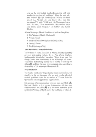 you see the poor naked shepherds compete with one
   another in erecting tall buildings." Then the man left.
   The Prophet       kept thinking for a while and then
   asked me, "Umar, do you know who was the
   questioner?" I said, "Allah and His Messenger know
   best." He said, "That was Gabriel. He came to teach
   you people your religion." (Al-Bukhari and Sahih
   Muslim)
Allah's Messenger said that Islam is built on five pillars:
   1. The Witness of Faith (Shahadah)
   2. Prayers (Salat)
   3. The Poor Due or Obligatory Charity (Zakat)
   4. Fasting (Saum)
   5. The Pilgrimage (Hajj)
The Witness of Faith (Shahadah):
The Witness of Faith, Shahadah in Arabic, must be recited by
anyone embracing Islam. It is "La ilaha illallah,
Muhammadur Rasulullah" meaning, "There is no true God
except Allah, and Muhammad is the Messenger of Allah."
This means that nothing and no one is worthy of worship but
Allah     , and that He must be worshipped only according to
the teaching of His Messenger Muhammad .
Prayers (Salat):
The Arabic word Salat linguistically means supplication, but
ritually, is the performance of a set and regular physical
routine positions with the recitation of Verses from the
Qur'an and certain appropriate supplications.
It is a means of communication between man and Allah          ,
his Lord (Rubb). In it, a person demonstrates his love and
submissiveness to Allah      . It is the most important pillar
next to the Witness of Faith and is the backbone of Islam. It

                              25
 