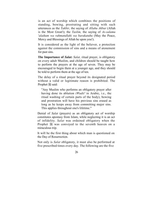 is an act of worship which combines the positions of
standing, bowing, prostrating and sitting with such
utterances as the Takbir, the saying of Allahu Akbar (Allah
is the Most Great!); the Taslim, the saying of As-salamu
'alaikum wa rahmatullahi wa barakatuhu (May the Peace,
Mercy and Blessings of Allah be upon you!).
It is considered as the light of the believer, a protection
against the commission of sins and a means of atonement
for past sins.
The Importance of Salat: Salat, ritual prayer, is obligatory
on every adult Muslim, and children should be taught how
to perform the prayers at the age of seven. They may be
encouraged to begin them at a younger age, and they should
be told to perform them at the age of ten.
The delay of a ritual prayer beyond its designated period
without a valid or legitimate reason is prohibited. The
Prophet said:
   "Any Muslim who performs an obligatory prayer after
   having done its ablution (Wudii' in Arabic, i.e., the
   ritual washing of certain parts of the body), bowing
   and prostration will have his previous sins erased as
   long as he keeps away from committing major sins.
   This applies throughout one's lifetime."
Denial of Salat (prayers) as an obligatory act of worship
constitutes apostasy from Islam, while neglecting it is an act
of infidelity. Salat was ordained obligatory when the
Prophet       was conveyed to the seventh heaven on a
miraculous trip.
It will be the first thing about which man is questioned on
the Day of Resurrection.
Not only is Salat obligatory, it must also be performed at
five prescribed times every day. The following are the five

                              26
 