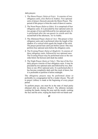 daily prayers:
1. The Dawn Prayer {Salat-ul-Fajr): It consists of two
   obligatory units, (two Rak'at in Arabic). Two optional
   units of prayer (Sunnah) precede the Dawn Prayer. The
   period of this prayer is from the crack of dawn to sunrise.
2. The Noon Prayer (Salat-uz-Zuhr): It is comprised of four
   obligatory units. It is preceded by four optional units (in
   two groups of two) and followed by two optional units. It
   is performed after the sun passes its zenith until the
   second half of the afternoon, 'Asr in Arabic.
3. The Afternoon Prayer {Salat-ul-'Asr): This prayer is four
   obligatory units and is performed when the length of the
   shadow of a vertical stick equals the length of the stick.
   The prayer period lasts until just before sunset. One may
   perform four optional units before the obligatory units.
4. The Evening Prayer (Salat-ul-Maghrib): It consists of
   three obligatory units, followed by two optional ones.
   The Evening Prayer may be performed soon as the sun
   sinks below the horizon until dusk has ended.
5. The Night Prayer (Salat-ul-'Isha'): This last of the five
   daily prayers consists of four obligatory units. It may be
   preceded by two optional units and followed by two, then
   three or one (Witr) optional units. It is performed after it
   has become completely dark until the crack of dawn, but
   it is preferable to perform it before midnight.
The obligatory prayers may be performed alone or
preferably in a congregation led by a leader (Imam). The call
to prayer (Adhan) is made at the beginning of every prayer
period.
To perform prayer, one must be in the state of ritual purity
obtained after an ablution (Wudu'). The ablution includes
washing the hands, rinsing the nose and the mouth, washing
the face and the arms, wiping the head with wet hands and
                              27
 