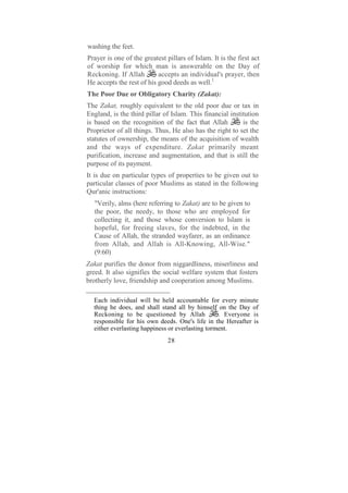 washing the feet.
Prayer is one of the greatest pillars of Islam. It is the first act
of worship for which man is answerable on the Day of
Reckoning. If Allah        accepts an individual's prayer, then
He accepts the rest of his good deeds as well.1
The Poor Due or Obligatory Charity (Zakat):
The Zakat, roughly equivalent to the old poor due or tax in
England, is the third pillar of Islam. This financial institution
is based on the recognition of the fact that Allah         is the
Proprietor of all things. Thus, He also has the right to set the
statutes of ownership, the means of the acquisition of wealth
and the ways of expenditure. Zakat primarily meant
purification, increase and augmentation, and that is still the
purpose of its payment.
It is due on particular types of properties to be given out to
particular classes of poor Muslims as stated in the following
Qur'anic instructions:
   "Verily, alms (here referring to Zakat) are to be given to
   the poor, the needy, to those who are employed for
   collecting it, and those whose conversion to Islam is
   hopeful, for freeing slaves, for the indebted, in the
   Cause of Allah, the stranded wayfarer, as an ordinance
   from Allah, and Allah is All-Knowing, All-Wise."
   (9:60)
Zakat purifies the donor from niggardliness, miserliness and
greed. It also signifies the social welfare system that fosters
brotherly love, friendship and cooperation among Muslims.

  Each individual will be held accountable for every minute
  thing he does, and shall stand all by himself on the Day of
  Reckoning to be questioned by Allah             . Everyone is
  responsible for his own deeds. One's life in the Hereafter is
  either everlasting happiness or everlasting torment.
                               28
 