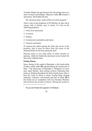 It further bridges the gap between the rich and the poor on a
basis of mercy and kindness. Moreover Allah         rewards it
generously. The Prophet said:
    "He who pays Zakat, wards-off the evil of his property."
Zakat is due on the properties of all Muslims, be they old or
young, male or female, sane or insane. It is due on the
following properties:
1. Gold, silver and money
2. Livestock
3. Produce
4. Commercial commodities and stocks
5. Treasures and mines
If a person dies before paying the Zakat due on his or her
property, then it must be taken from the estate of the
deceased before its division among the heirs.
Denying Zakat or any other pillar of Islam amounts to
apostasy. Allah the Exalted has promised severe torment for
those who withhold Zakat.
Fasting (Saum):
Saum, fasting of the month of Ramadan, is the fourth pillar
of Islam, which Allah      enjoined during the second year of
Hijra. ' The observance of Ramadan is obligatory on every
sane, adult Muslim. Such fasting involves refraining from
eating or drinking throughout the daily fasting hours, that is,
from the crack of dawn to sunset. Fasting helps develop
endurance, tolerance, self-restraint and fear of Allah       It
also helps one to sympathize with less fortunate Muslims
and increases the reward of charity. During the month of

1
    The year the Prophet   migrated to Al-Madinah.

                               29
 