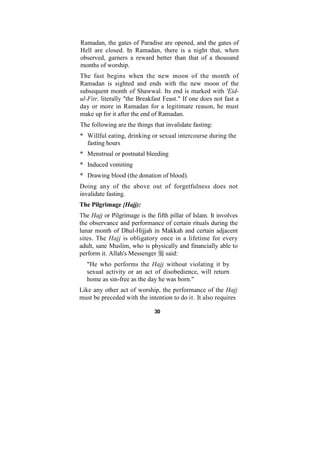 Ramadan, the gates of Paradise are opened, and the gates of
Hell are closed. In Ramadan, there is a night that, when
observed, garners a reward better than that of a thousand
months of worship.
The fast begins when the new moon of the month of
Ramadan is sighted and ends with the new moon of the
subsequent month of Shawwal. Its end is marked with 'Eid-
ul-Fitr, literally "the Breakfast Feast." If one does not fast a
day or more in Ramadan for a legitimate reason, he must
make up for it after the end of Ramadan.
The following are the things that invalidate fasting:
* Willful eating, drinking or sexual intercourse during the
  fasting hours
* Menstrual or postnatal bleeding
* Induced vomiting
* Drawing blood (the donation of blood).
Doing any of the above out of forgetfulness does not
invalidate fasting.
The Pilgrimage {Hajj):
The Hajj or Pilgrimage is the fifth pillar of Islam. It involves
the observance and performance of certain rituals during the
lunar month of Dhul-Hijjah in Makkah and certain adjacent
sites. The Hajj is obligatory once in a lifetime for every
adult, sane Muslim, who is physically and financially able to
perform it. Allah's Messenger said:
  "He who performs the Hajj without violating it by
  sexual activity or an act of disobedience, will return
  home as sin-free as the day he was born."
Like any other act of worship, the performance of the Hajj
must be preceded with the intention to do it. It also requires

                              30
 