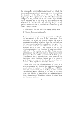 the wearing of a garment of consecration, Ihram) In fact, the
donning of such clothing is a concrete form of expressing
the intention for the Hajj or an 'Umrah, 2 the Lesser
Pilgrimage. Once a person enters the state of consecration
and puts on the garment, which consists of a large cloth to
cover the upper part of the body and another to cover the
body from the navel down. The following things become
prohibited until the state of consecration is terminated by the
end of Hajj or 'Umrah:
   1. Trimming or plucking hair from any part of the body,
   2. Clipping fingernails or toenails,

  Ihram, or consecration, is entering upon a state intending for
  the performance of the Hajj or an 'Umrah (the Lesser
  Pilgrimage). For a man this involves wrapping one piece of
  unsewn cloth round the body from above the navel to below
  the knees. Another piece is wrapped over his upper body
  except for the head. It is unlawful for him to put on sewn
  garments, socks or shoes. Only slippers or the like are
  permitted as footwear. Also prohibited are all sexual activities
  with one's wife, hunting and the like. Under normal
  circumstances, once a Muslim enters the state of consecration,
  he may not break it till he has completed all the Hajj and
  'Umrah rituals. But if one is held back from completing the
  Hajj or an 'Umrah for health reasons, fear of an enemy or
  great danger, he may quit his state of consecration and
  sacrifice a sheep, a goat, cow or camel in expiation.
  'Umrah, often called the Lesser Pilgrimage in English, is a
  visit to Makkah at any time of year. Its rituals take place
  entirely within the precincts of the Sacred Mosque of Makkah.
  'Umrah is also usually a part of the Hajj. It includes seven
  circuits of the Ka'bah, followed by two units or Rak'at of
  prayer, the drinking of water of the well of Zamzam and
  finally, the crossing of the distance between the hills of Safa
  and Marwah seven times.
                               31
 