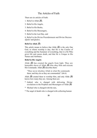 The Articles of Faith
There are six articles of Faith:
1. Belief in Allah       ,
2. Belief in His Angels,
3. Belief in His Books,
4. Belief in His Messengers,
5. Belief in the Last Day, and
6. Belief in the Divine Preordainment and Divine Decrees
(Qada' and Qadar).

Belief in Allah      :
This article means to believe that Allah      is the only One
God, to whom worship is due, that He is the Creator of
everything and the Sustainer of everything, that it is He Who
gives life and causes death, and that He is Unique in His
Names and Attributes.
Belief in His Angels:
Allah     has created the angels from light. They are
honorable slaves of Allah     who obey Him and execute
His Commands. Allah     describes them:
   "They never disobey Allah in what He commands
   them, and they do as they are commanded." (66:6)
Allah    created them to worship Him, and only Allah
knows how many they are. Among them are:
* Gabriel who is charged with delivering Divine
  revelations to the Prophets and Messengers of Allah
* Michael who is charged with the rain,
* The angel of death who is charged with collecting human

                               33
 