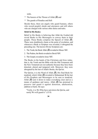 souls,
* The bearers of the Throne of Allah          and
* The guards of Paradise and Hell.
Beside these, there are angels who guard humans, others
who record people's deeds and utterances and still others
who are charged with various other duties and tasks.
Belief in His Books:
Belief in His Books is believing that Allah the Exalted did
reveal Books to His Messengers to convey them to their
people. Those Books comprise the Speech of Allah            .
These were doubtlessly chaste at the point of revelation, and
whenever a Book or Scripture was revealed, it abrogated the
preceding one. The known Divine Scriptures are:
1. The Torah, the Book Allah        revealed to Moses   .
2. The Psalms, the Book revealed to David       .
3. The Gospel, revealed to Jesus      .
The Books in the hands of the Christians and Jews today,
that is, the Torah and the Bible with the Old Testament and
the New Testament are not authentic because they have been
distorted, altered and tampered with. Moreover, they were
abrogated by the last of Allah's Books, the Qur'an.
The Qur'an, it is the Word of Allah     , His final Book for
mankind, which Allah       revealed to Muhammad the last
of His Prophets and Messengers to be sent to mankind.
Allah      sent it down to make everything clear and as a
means of guidance and mercy. Allah          has promised to
preserve and guard it against distortion, adulteration,
addition or harm. He says:
  "Verily, it is We Who have sent down the Qur'an, and
  surely We will guard it." (15:9)
                               34
 