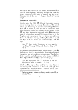 The Qur'an was revealed to the Prophet Muhammad           in
portions as circumstances warranted, over a period of twenty
years, thirteen of which were in Makkah and ten in Al-
Madinah. It is divided into 114 Chapters (Surah) of varying
length.
Belief in His Messengers:
Muslims attest that Allah      did send Messengers to every
nation inviting them to worship Him Alone. This belief
entails, too, denouncing all gods that are worshipped besides
Allah       or instead of Him, and that all Messengers were
truthful and discharged their duty in the best manner. Allah
     sent many Messengers, and only Allah         knows how
many. It is incumbent upon all Muslims to believe in all the
Prophets and Messengers. He who denies one of them
denies all. The first Messenger Allah        sent to mankind
was Noah .%B, and the last was Muhammad . Allah
says:
    “And We have sent a Messenger to every people
    preaching: Worship Allah, and shun the Taghut.”1
    (16:36)
All Prophets and Messengers were human beings. Allah
distinguished them by commissioning them as Prophets and
Messengers and supported them with miracles. They had no
Divine qualities, and had no access to the Unseen world. But
Allah     sent Muhammad to all mankind saying:
    "Say (O Muhammad         ): 'O mankind, I am the
    Messenger of Allah to you all....'" (7:15 8)
Of all the Messengers, there are five who were the most
persevering and determined to do what Allah         had
enjoined them. They were Noah, Abraham, Moses, Jesus
1
    The Taghut are any that are worshipped besides Allah   or
    instead of Him.
                               35
 