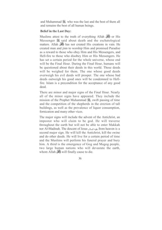 and Muhammad , who was the last and the best of them all
and remains the best of all human beings.
Belief in the Last Day:
Muslims attest to the truth of everything Allah        or His
Messenger        said about death and the eschatological
matters. Allah      has not created His creations in vain. He
created man and jinn to worship Him and promised Paradise
as a reward to those who obey Him and His Messengers, and
Hell-fire to those who disobey Him or His Messengers. He
has set a certain period for the whole universe, whose end
will be the Final Hour. During the Final Hour, humans will
be questioned about their deeds in this world. Those deeds
will be weighed for them. The one whose good deeds
overweigh his evil deeds will prosper. The one whose bad
deeds outweigh his good ones will be condemned to Hell-
fire. Islam is a precondition for the acceptance of any good
deed.
There are minor and major signs of the Final Hour. Nearly
all of the minor signs have appeared. They include the
mission of the Prophet Muhammad , swift passing of time
and the competition of the shepherds in the erection of tall
buildings, as well as the prevalence of liquor consumption,
fornication and many other vices.
The major signs will include the advent of the Antichrist, an
impostor who will claim to be god. He will traverse
throughout the earth but will not be able to enter Makkah
nor Al-Madinah. The descent of Jesus ‫ا م‬     from heaven is a
second major sign. He will kill the Antichrist, kill the swine
and do other deeds. He will live for a certain period of time
and the Muslims will perform his funeral prayer and bury
him. A third is the emergence of Gog and Magog people,
two large human nations who will devastate the earth,
whom Allah       will finally cause to die.

                              36
 