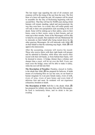 The last major sign signaling the end of all creatures and
creations will be the rising of the sun from the west. The first
blow of a horn will mark the end. All creatures will be raised
to assemble for the Day of Reckoning beginning with the
second blow. That Day will last for 50,000 years during which
humans will remain standing, naked and uncircumcised, the
way they were born. As a result, they will suffer greatly and
will sink in their own perspiration each according to his evil
deeds. Some will be sinking up to their ankles, some to their
knees, some to their waists, some to their breasts, and yet
some up to their mouths. None of the Messengers will be able
to help his own people. But mankind will ask Muhammad
to intercede on their behalf after being turned down by the
other gracious Messengers. He will intercede with Allah
on their behalf so that the reckoning may begin. Allah     will
approve his intercession.
After the accounting, everyone will receive his record.
Those who receive theirs with their right hands will prosper
and be admitted to Paradise, while those who receive their
record with their left hands, or from behind their backs, will
be doomed to misery. A bridge, thinner than a whisker and
sharper than a razor, will be set over the Hell. Every one
must cross the bridge, some will be able to make it safely,
while the rest will fall into Hell.
The Description of Paradise: Paradise, Jannah in Arabic,
is the abode that Allah    has prepared for believers. It holds
means of everlasting bliss no eye has seen, no ear heard or
human imagined. In it are pure female mates, rivers of milk,
rivers of wine, rivers of pure honey and every kind of
delicious fruit and meat. Its residents will not experience
exhaustion, boredom or death.
The Description of Hell: Hell-fire is the abode Allah
has prepared for infidels who deny Him and His Messengers.
Its food is intolerantly bitter, and its drink is the pus
exuding
                              37
 