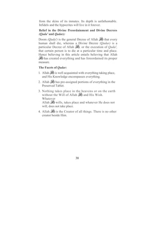 from the skins of its inmates. Its depth is unfathomable.
Infidels and the hypocrites will live in it forever.
Belief in the Divine Preordainment and Divine Decrees
(Qada' and Qadar):
Doom (Qada') is the general Decree of Allah        that every
human shall die, whereas a Divine Decree (Qadar) is a
particular Decree of Allah      , or the execution of Qada',
that certain person is to die at a particular time and place.
Hence believing in this article entails believing that Allah
    has created everything and has foreordained its proper
measure.
The Facets of Qadar:
1. Allah    is well acquainted with everything taking place,
   and His Knowledge encompasses everything.
2. Allah     has pre-assigned portions of everything in the
   Preserved Tablet.
3. Nothing takes place in the heavens or on the earth
   without the Will of Allah       and His Wish.
   Whatever
   Allah      wills, takes place and whatever He does not
   will, does not take place.
4. Allah      is the Creator of all things. There is no other
   creator beside Him.




                             38
 