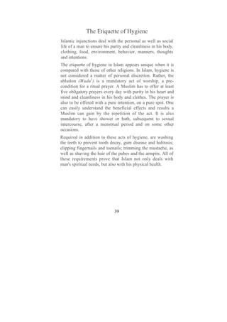 The Etiquette of Hygiene
Islamic injunctions deal with the personal as well as social
life of a man to ensure his purity and cleanliness in his body,
clothing, food, environment, behavior, manners, thoughts
and intentions.
The etiquette of hygiene in Islam appears unique when it is
compared with those of other religions. In Islam, hygiene is
not considered a matter of personal discretion. Rather, the
ablution (Wudu1) is a mandatory act of worship, a pre-
condition for a ritual prayer. A Muslim has to offer at least
five obligatory prayers every day with purity in his heart and
mind and cleanliness in his body and clothes. The prayer is
also to be offered with a pure intention, on a pure spot. One
can easily understand the beneficial effects and results a
Muslim can gain by the repetition of the act. It is also
mandatory to have shower or bath, subsequent to sexual
intercourse, after a menstrual period and on some other
occasions.
Required in addition to these acts of hygiene, are washing
the teeth to prevent tooth decay, gum disease and halitosis;
clipping fingernails and toenails; trimming the mustache, as
well as shaving the hair of the pubes and the armpits. All of
these requirements prove that Islam not only deals with
man's spiritual needs, but also with his physical health.




                              39
 