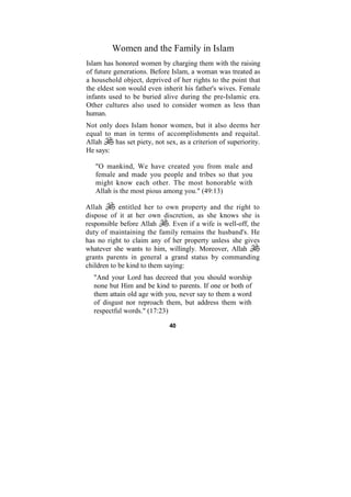 Women and the Family in Islam
Islam has honored women by charging them with the raising
of future generations. Before Islam, a woman was treated as
a household object, deprived of her rights to the point that
the eldest son would even inherit his father's wives. Female
infants used to be buried alive during the pre-Islamic era.
Other cultures also used to consider women as less than
human.
Not only does Islam honor women, but it also deems her
equal to man in terms of accomplishments and requital.
Allah    has set piety, not sex, as a criterion of superiority.
He says:

   "O mankind, We have created you from male and
   female and made you people and tribes so that you
   might know each other. The most honorable with
   Allah is the most pious among you." (49:13)

Allah       entitled her to own property and the right to
dispose of it at her own discretion, as she knows she is
responsible before Allah      . Even if a wife is well-off, the
duty of maintaining the family remains the husband's. He
has no right to claim any of her property unless she gives
whatever she wants to him, willingly. Moreover, Allah
grants parents in general a grand status by commanding
children to be kind to them saying:
  "And your Lord has decreed that you should worship
  none but Him and be kind to parents. If one or both of
  them attain old age with you, never say to them a word
  of disgust nor reproach them, but address them with
  respectful words." (17:23)

                              40
 