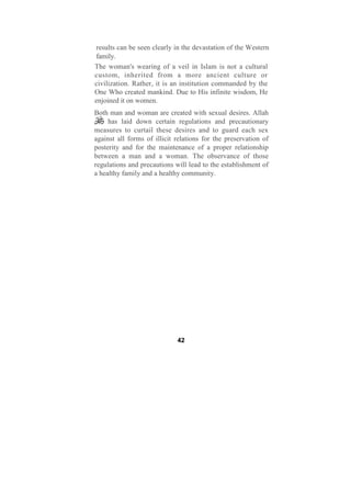 results can be seen clearly in the devastation of the Western
family.
The woman's wearing of a veil in Islam is not a cultural
custom, inherited from a more ancient culture or
civilization. Rather, it is an institution commanded by the
One Who created mankind. Due to His infinite wisdom, He
enjoined it on women.
Both man and woman are created with sexual desires. Allah
     has laid down certain regulations and precautionary
measures to curtail these desires and to guard each sex
against all forms of illicit relations for the preservation of
posterity and for the maintenance of a proper relationship
between a man and a woman. The observance of those
regulations and precautions will lead to the establishment of
a healthy family and a healthy community.




                             42
 
