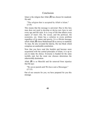 Conclusion
Islam is the religion that Allah     has chosen for mankind.
He said:
   "The religion that is accepted by Allah is Islam."
   (3:19)
This means that the message is universal. Due to this fact,
man does not need to develop or devise new laws to suit
every age and life style. It is a way of life that affects every
aspect of man's life, the social, and the political, the
economic, etc. Islam has a solution to every problem
regardless of its nature and gravity. It is a Divine message,
which Allah       chose Muhammad to convey to mankind.
To man, He also revealed the Qur'an, His last Book which
comprises an unalterable constitution.
Now that you have read this booklet and become more
acquainted with the central principles of Islam, it is up to
you to make the choice. Everyone is headed for the same
worldly end, but the route one chooses determines the
otherworldly destination.
Allah      is so Merciful and far removed from injustice
that He says:
  "We never punish until We have sent a Messenger."
  (17:15)
Out of our concern for you, we have prepared for you this
message.




                             43
 