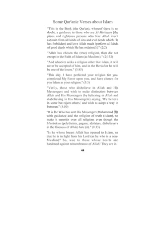 Some Qur'anic Verses about Islam
"This is the Book (the Qur'an), whereof there is no
doubt, a guidance to those who are Al-Muttaqun [the
pious and righteous persons who fear Allah much
(abstain from all kinds of sins and evil deeds which He
has forbidden) and love Allah much (perform all kinds
of good deeds which He has ordained)]." (2:2)
"Allah has chosen the (true) religion, then die not
except in the Faith of Islam (as Muslims)." (2:132)
"And whoever seeks a religion other that Islam, it will
never be accepted of him, and in the Hereafter he will
be one of the losers." (3:85)
"This day, I have perfected your religion for you,
completed My Favor upon you, and have chosen for
you Islam as your religion." (5:3)
"Verily, those who disbelieve in Allah and His
Messengers and wish to make distinction between
Allah and His Messengers (by believing in Allah and
disbelieving in His Messengers) saying, 'We believe
in some but reject others,' and wish to adopt a way in
between." (4:50)
"It is He Who has sent His Messenger (Muhammad )
with guidance and the religion of truth (Islam), to
make it superior over all religions even though the
Mushrikun (polytheists, pagans, idolaters, disbelievers
in the Oneness of Allah) hate (it)." (9:33)
"Is he whose breast Allah has opened to Islam, so
that he is in light from his Lord (as he who is a non-
Muslim)? So, woe to those whose hearts are
hardened against remembrance of Allah! They are in

                          44
 