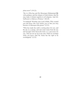 plain error!" (39:22)
"He it is Who has sent His Messenger (Muhammad )
with guidance and the religion of truth (Islam), that He
may make it (Islam) superior to all religions. And All-
Sufficient is Allah as a Witness." (48:28)
"O mankind! Worship your Lord (Allah), Who created
you and those who were before you so that you may
become Al-Muttaqun (the pious)." (2:21)
"Who has made the earth a resting place for you, and
the sky as a canopy, and sent water (rain) from the sky
and brought forth therewith fruits as a provision for
you. Then do not set up rivals unto Allah (in worship)
while you know (that He Alone has the right to be
worshipped)." (2:22)




                          45
 