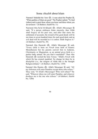 Some Ahadith about Islam
Narrated 'Abdullah bin 'Amr       . A man asked the Prophet ,
"What qualities of Islam are good." The Prophet replied, "To feed
(others) and to greet those whom you know and those whom you
do not know." (Al-Bukhari, Hadith No. 11)
Narrated Abu Sa'id Al-Khudri         . Allah's Messenger
said, "If a person embraces Islam sincerely, then Allah
shall forgive all his past sins, and after that starts the
settlement of accounts; the reward of his good deeds will be
ten times to seven hundred times for each good deed, and an
evil deed will be recorded as it is unless Allah forgives it."
(Al-Bukhari, Hadith No. 39)
Narrated Abu Hurairah         . Allah's Messenger      said,
"Every child is born on Fitrah (true faith of Islamic
Monotheism) but his parents convert him to Judaism,
Christianity or Magianism, as an animal gives birth to a
perfect baby animal. Do you find it mutilated?" Then Abu
Hurairah      recited the holy Verses: "Allah's Fitrah with
which He has created mankind. No change let there be in
Khalqillah (i.e., the religion of Allah that is the Straight
Religion (Islam)." {Al-Bukhari, Hadith No. 1359)
Narrated Abu Huraira      . Allah's Messenger   said, "All
my followers will enter Paradise except those who refuse."
They said, "O Allah's Messenger! Who will refuse?" He
said, "Whoever obeys me will enter Paradise, and whoever
disobeys me is the one who refuses." (Al-Bukhari, Hadith
No. 7280)




                              46
 