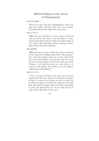 Biblical Prophecy on the Advent
                of Muhammad
John 14: 15-16—
  "If you love me, keep my commandments. And I will
  pray the Father and He shall give you another
  Comforter that he may abide with you forever."
John 15:26-27—
  "But when the Comforter is come, whom I will send
  unto you from the Father, even the Spirit of truth,
  which proceedeth from the Father, he shall testify of
  me: And ye also shall bear witness, because ye have
  been with me from the beginning."
John 16:5-8—
  "But now I go my way to Him that sent me and none
  of you asked me, 'Whither goest thou?' But because I
  have said these things unto you, sorrow hath filled
  your heart. Nevertheless I tell you the truth; for if I go
  not away, the Comforter will not come unto you; but if
  I depart, I will send him unto you. And when he is
  come, he will reprove the world of sin, and approve
  righteousness and judgment."
John 16:12-14—
  "I have yet many things to say unto you, but you
  cannot bear them now. How be it when he, the Spirit
  of truth, is come, he will guide you into all truth: for
  he shall not speak of himself; but whatsoever he shall
  hear, that shall he speak; and he will shew you things
  to come. He shall glorify me: for he shall receive of
  mine, and he shall shew it unto you."
                            47
 
