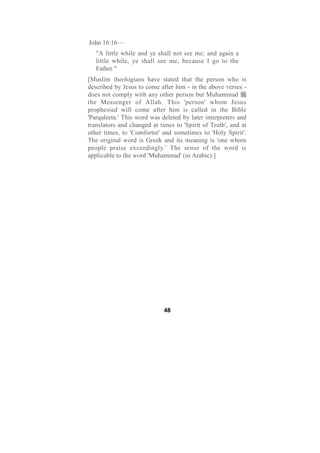 John 16:16—
   "A little while and ye shall not see me: and again a
   little while, ye shall see me, because I go to the
   Father."
[Muslim theologians have stated that the person who is
described by Jesus to come after him - in the above verses -
does not comply with any other person but Muhammad
the Messenger of Allah. This 'person' whom Jesus
prophesied will come after him is called in the Bible
'Parqaleeta.' This word was deleted by later interpreters and
translators and changed at times to 'Spirit of Truth', and at
other times, to 'Comforter' and sometimes to 'Holy Spirit'.
The original word is Greek and its meaning is 'one whom
people praise exceedingly.' The sense of the word is
applicable to the word 'Muhammad' (in Arabic).]




                             48
 