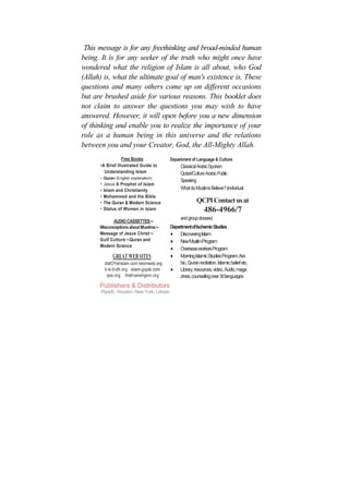 This message is for any freethinking and broad-minded human
being. It is for any seeker of the truth who might once have
wondered what the religion of Islam is all about, who God
(Allah) is, what the ultimate goal of man's existence is. These
questions and many others come up on different occasions
but are brushed aside for various reasons. This booklet does
not claim to answer the questions you may wish to have
answered. However, it will open before you a new dimension
of thinking and enable you to realize the importance of your
role as a human being in this universe and the relations
between you and your Creator, God, the All-Mighty Allah.
                  Free Books                Department of Language & Culture
      •A Brief Illustrated Guide to               Classical Arabic Spoken
        Understanding Islam                       Qotari/Culture Arabic Public
      • Quran (English explanation)
                                                  Speaking
      •   Jesus A Prophet of Islam
      •   Islam and Christianity                  What do Muslims Believe? (individual
      •   Mohammed and the Bible
      •   The Quran & Modern Science                        QCPI Contact us at
      •   Status of Women in Islam                              486-4966/7
                                                  and group dosses)
            AUDIO CASSETTES •-
      Misconceptions about Muslims •-       Department of Ischemic Studies
      Message of Jesus Christ •-            ♦ Discovering Islam
      Gulf Culture •-Quran and              ♦ New MuslimProgram
      Modern Science
                                            ♦ Overseas workers Program
              GREAT WEB SITES               ♦ Morning Islamic Studies Program: Ara
          distOYerislam.com lslomweb.org         bic, Quran recitation, Islamic belief etc.
          it-is-truth.org islam-gujde.com   ♦ Library, resources, video, Audio, maga
            qss.org thetruereligion.org          zines, counseling over 30 languages
      Publishers & Distributors
      Riyadh, Houston, New York, Lahore
 