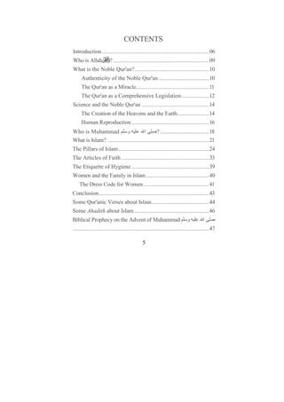 CONTENTS
Introduction...........................................................................06
Who is Allah             ? ...................................................................09
What is the Noble Qur'an?....................................................10
     Authenticity of the Noble Qur'an ...................................10
     The Qur'an as a Miracle...................................................11
     The Qur'an as a Comprehensive Legislation ...................12
Science and the Noble Qur'an ...............................................14
     The Creation of the Heavens and the Earth......................14
     Human Reproduction ......................................................16
Who is Muhammad ‫و‬                        ‫ا‬        ? ..................................18
What is Islam? .......................................................................21
The Pillars of Islam ...............................................................24
The Articles of Faith .............................................................33
The Etiquette of Hygiene ......................................................39
Women and the Family in Islam ............................................40
    The Dress Code for Women..............................................41
Conclusion.............................................................................43
Some Qur'anic Verses about Islam........................................44
Some Ahadith about Islam ....................................................46
Biblical Prophecy on the Advent of Muhammad                                  ‫و‬          ‫ا‬
...............................................................................................47

                                               5
 