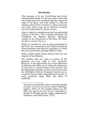 Introduction
This message is for any freethinking and broad-
minded human being. It is for any seeker of the truth
who might once have wondered what the religion of
Islam is all about, who God (Allah) is, what the
ultimate goal of man's existence is. These questions
and many others come up on different occasions
but are brushed aside for various reasons.
Islam is indeed a misunderstood and misrepresented
religion in the West. "This is hardly surprising," the
Frenchman, Dr. Maurice Bucaille, objectively
remarks in the introduction of his book, The Bible,
the Qur'an and the Science}
When we consider the way so many generations in
the West were instructed in the religious problems
facing humanity and admit the ignorance in which
they were kept about anything related to Islam.
Hence, Islamic ideals remain obscure from the vast
majority of non-Muslims.
This booklet does not claim to answer all the
questions you may wish to have answered.
However, it will open before you a new dimension
of thinking and enable you to realize the importance
of your role as a human being in this universe and
the relationship between you and your Creator, God,
the All-Mighty Allah . It presents Islam to you in
a nutshell and provides straightforward answers to
many questions about Islam and about its
credibility.

  The book was originally written in French, entitled
  La Bible, le Coran et la Science (Paris: Publishers
  Seghers, 1976). Its first English edition was The
  Bible, the Qur'an and the Science, translated by
  Alastair D. Pannell and the author, (Indianapolis:
  American Trust Publications, 1979).
 