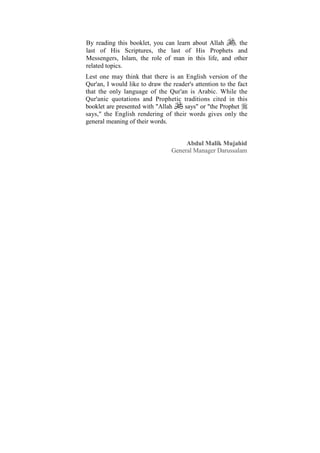 By reading this booklet, you can learn about Allah   , the
last of His Scriptures, the last of His Prophets and
Messengers, Islam, the role of man in this life, and other
related topics.
Lest one may think that there is an English version of the
Qur'an, I would like to draw the reader's attention to the fact
that the only language of the Qur'an is Arabic. While the
Qur'anic quotations and Prophetic traditions cited in this
booklet are presented with "Allah    says" or "the Prophet
says," the English rendering of their words gives only the
general meaning of their words.


                                      Abdul Malik Mujahid
                                 General Manager Darussalam
 