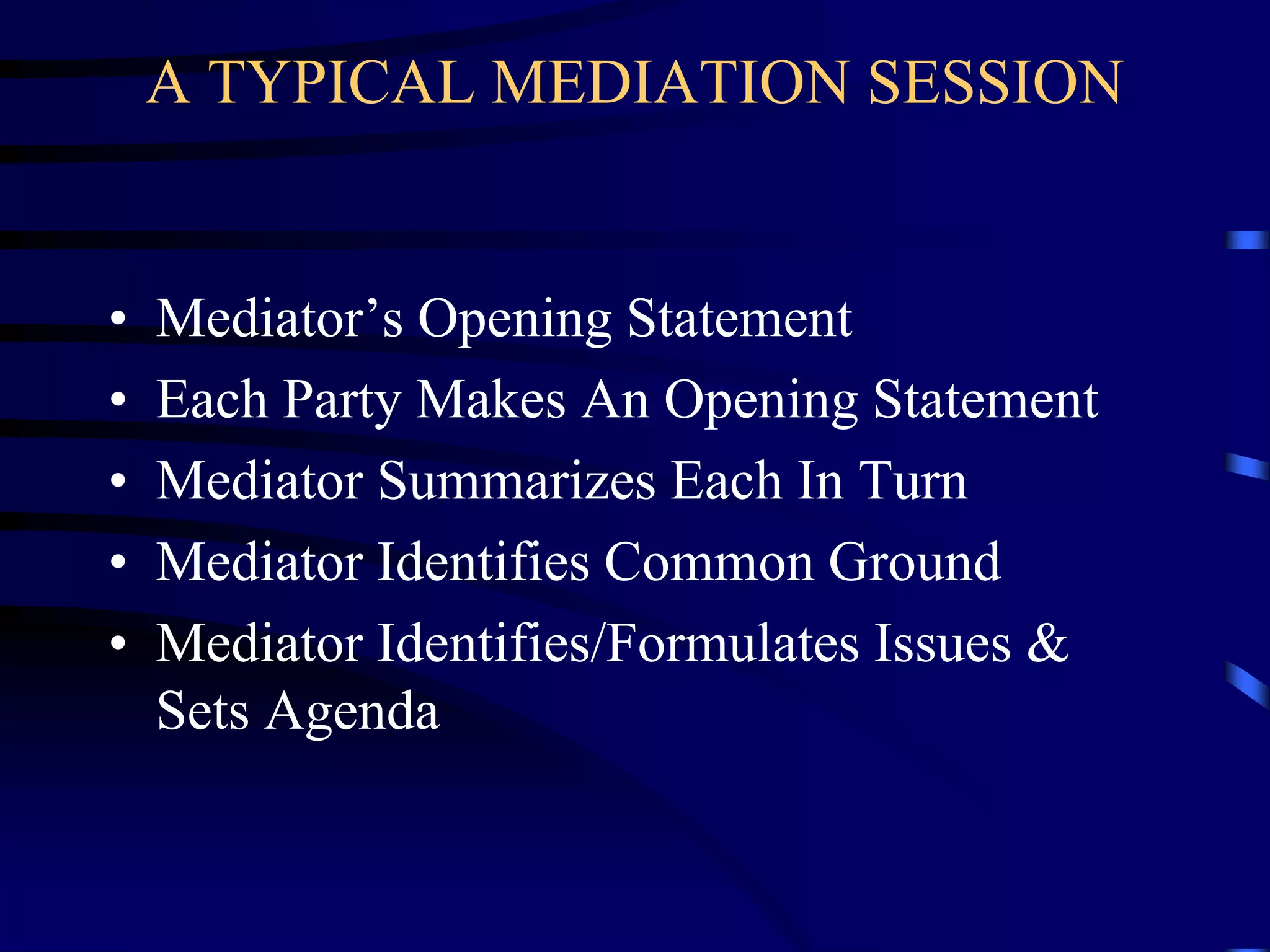 A TYPICAL MEDIATION SESSION
• Mediator’s Opening Statement
• Each Party Makes An Opening Statement
• Mediator Summarizes Each In Turn
• Mediator Identifies Common Ground
• Mediator Identifies/Formulates Issues &
Sets Agenda
 