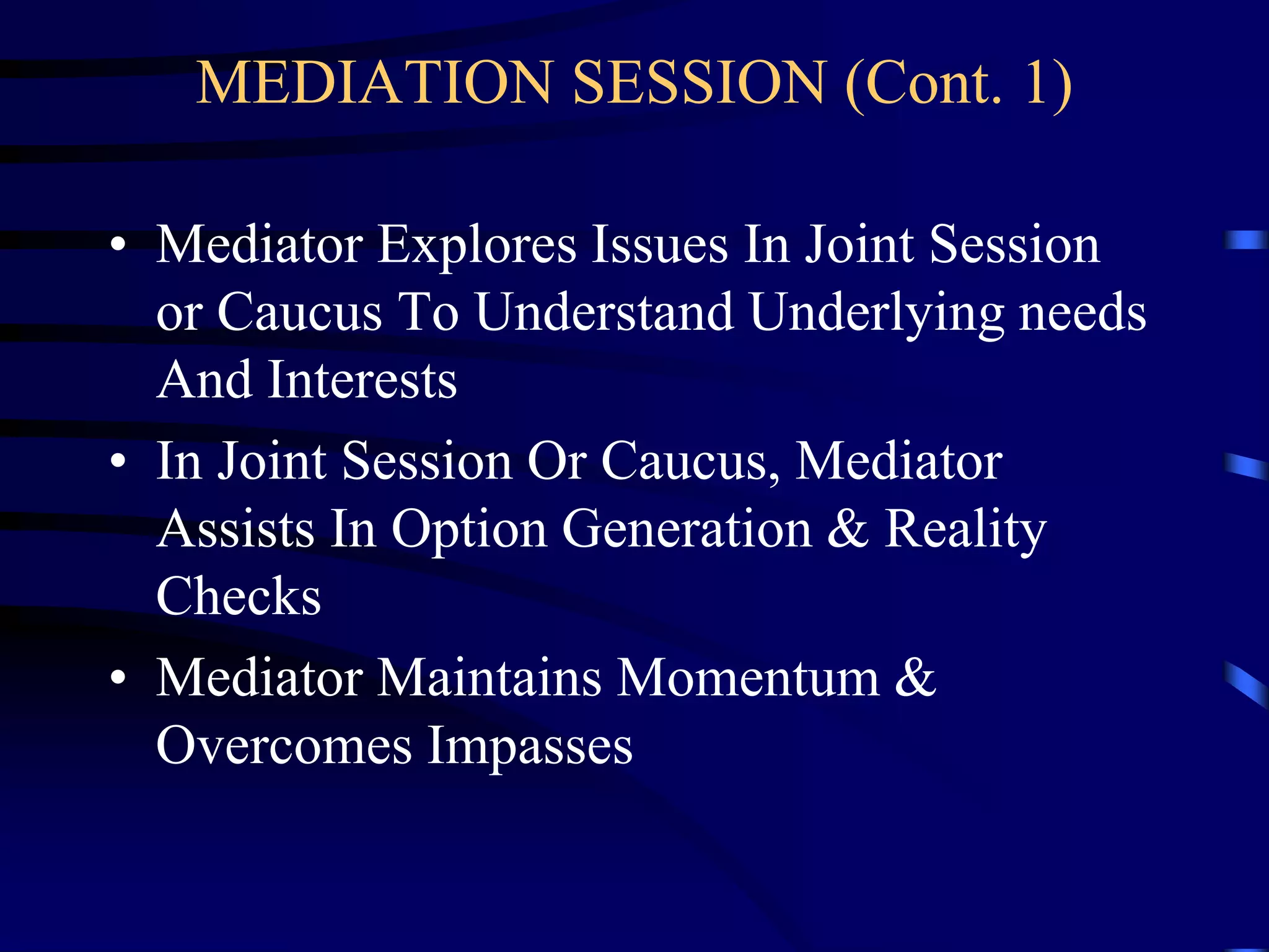 MEDIATION SESSION (Cont. 1)
• Mediator Explores Issues In Joint Session
or Caucus To Understand Underlying needs
And Interests
• In Joint Session Or Caucus, Mediator
Assists In Option Generation & Reality
Checks
• Mediator Maintains Momentum &
Overcomes Impasses
 