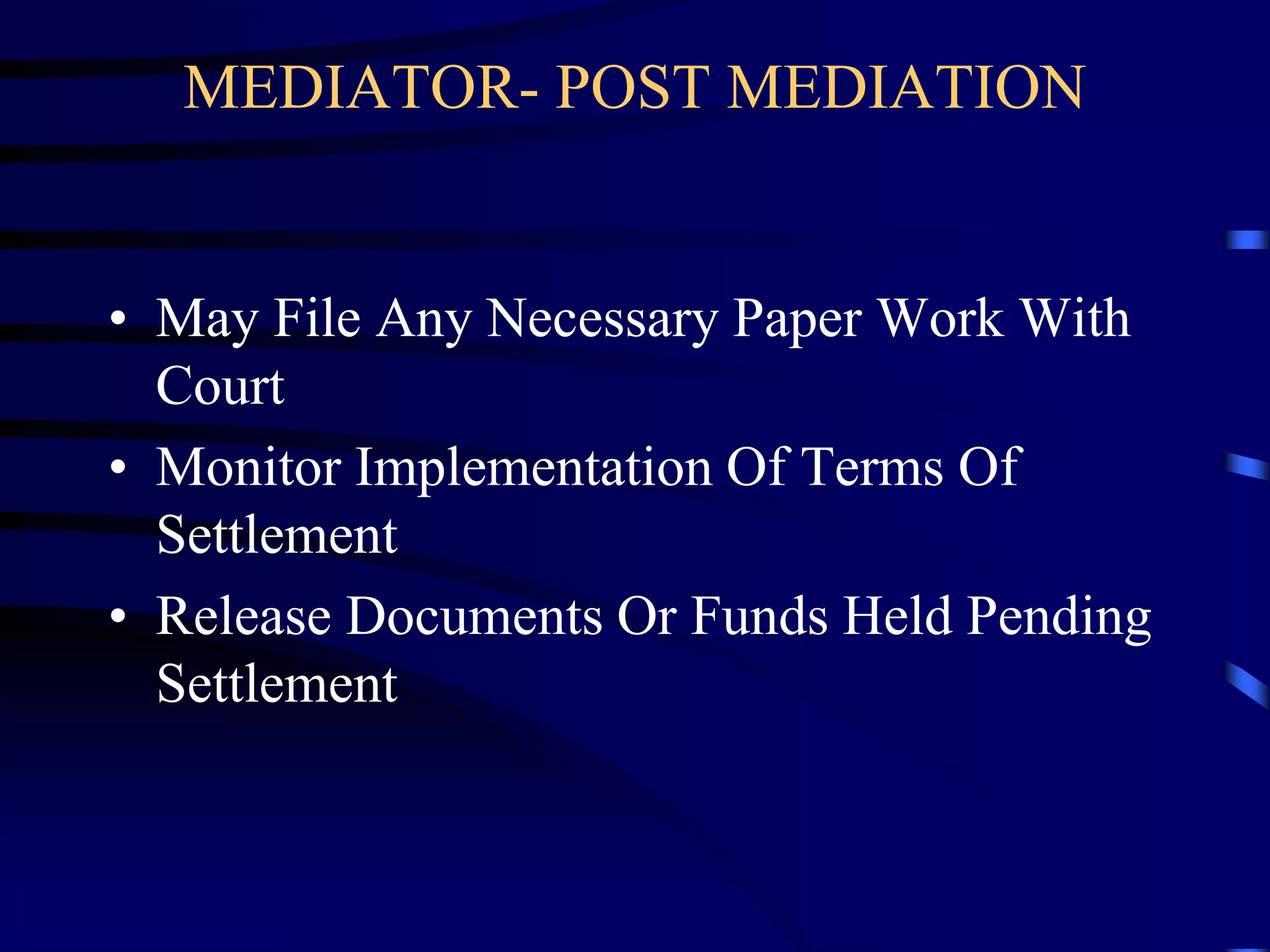 MEDIATOR- POST MEDIATION
• May File Any Necessary Paper Work With
Court
• Monitor Implementation Of Terms Of
Settlement
• Release Documents Or Funds Held Pending
Settlement
 