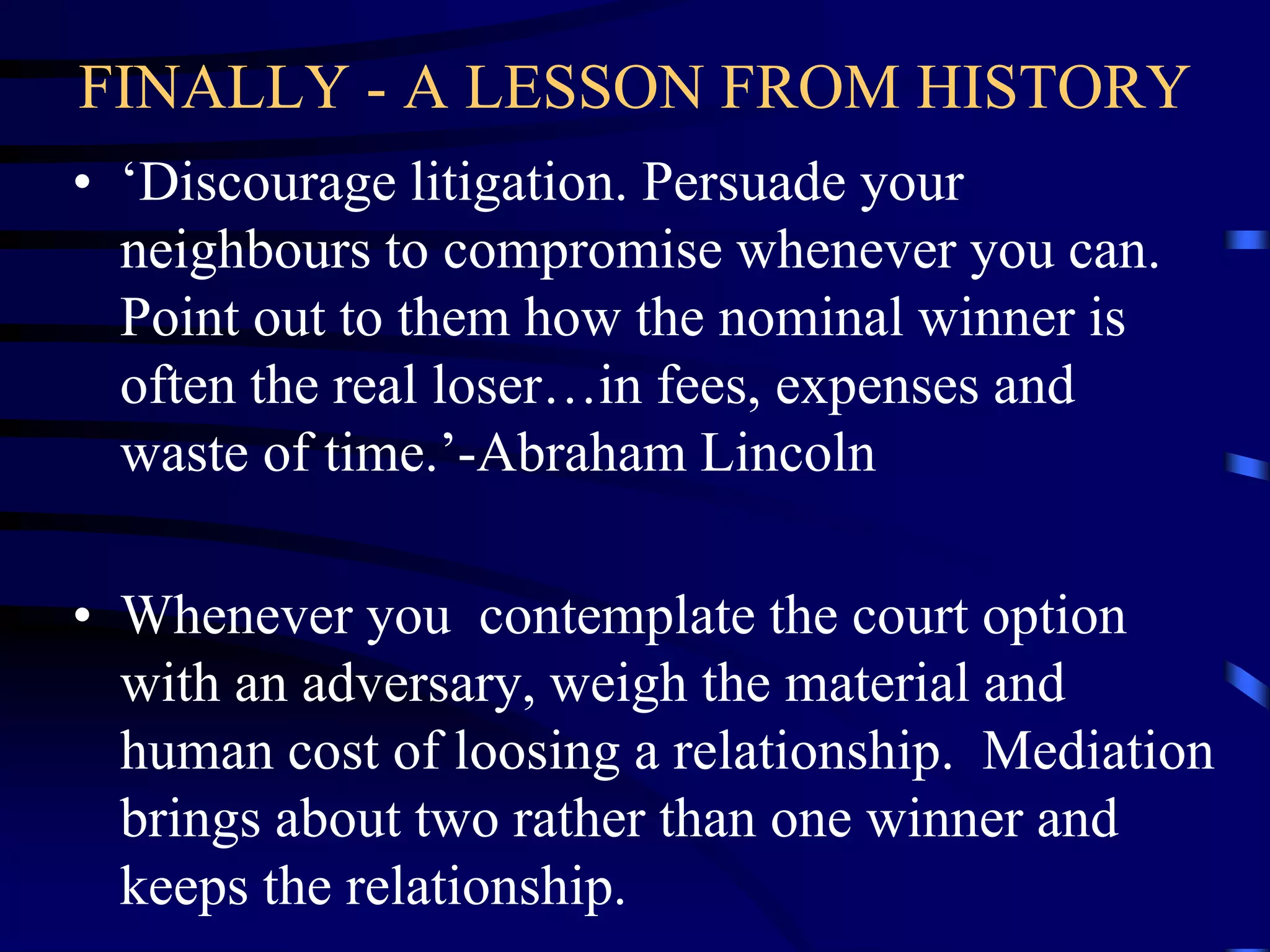 FINALLY - A LESSON FROM HISTORY
• ‘Discourage litigation. Persuade your
neighbours to compromise whenever you can.
Point out to them how the nominal winner is
often the real loser…in fees, expenses and
waste of time.’-Abraham Lincoln
• Whenever you contemplate the court option
with an adversary, weigh the material and
human cost of loosing a relationship. Mediation
brings about two rather than one winner and
keeps the relationship.
 