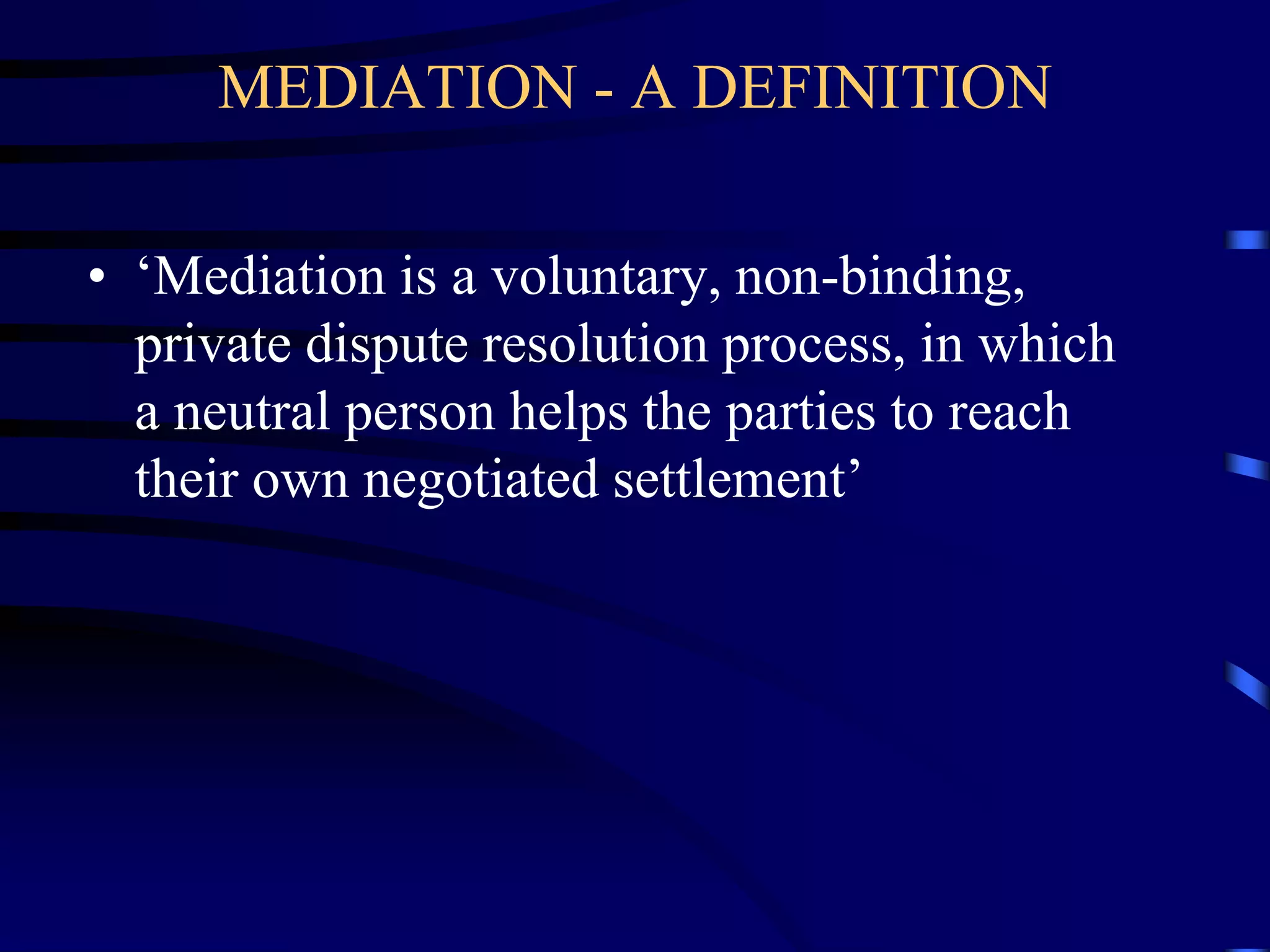 MEDIATION - A DEFINITION
• ‘Mediation is a voluntary, non-binding,
private dispute resolution process, in which
a neutral person helps the parties to reach
their own negotiated settlement’
 