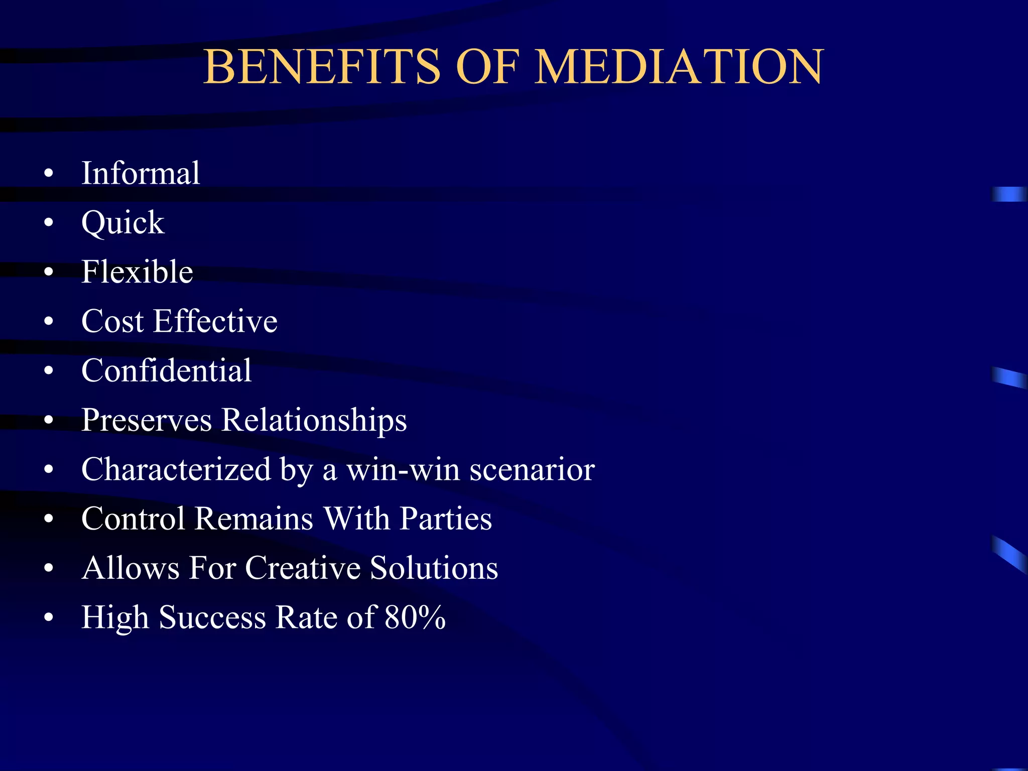 BENEFITS OF MEDIATION
• Informal
• Quick
• Flexible
• Cost Effective
• Confidential
• Preserves Relationships
• Characterized by a win-win scenarior
• Control Remains With Parties
• Allows For Creative Solutions
• High Success Rate of 80%
 