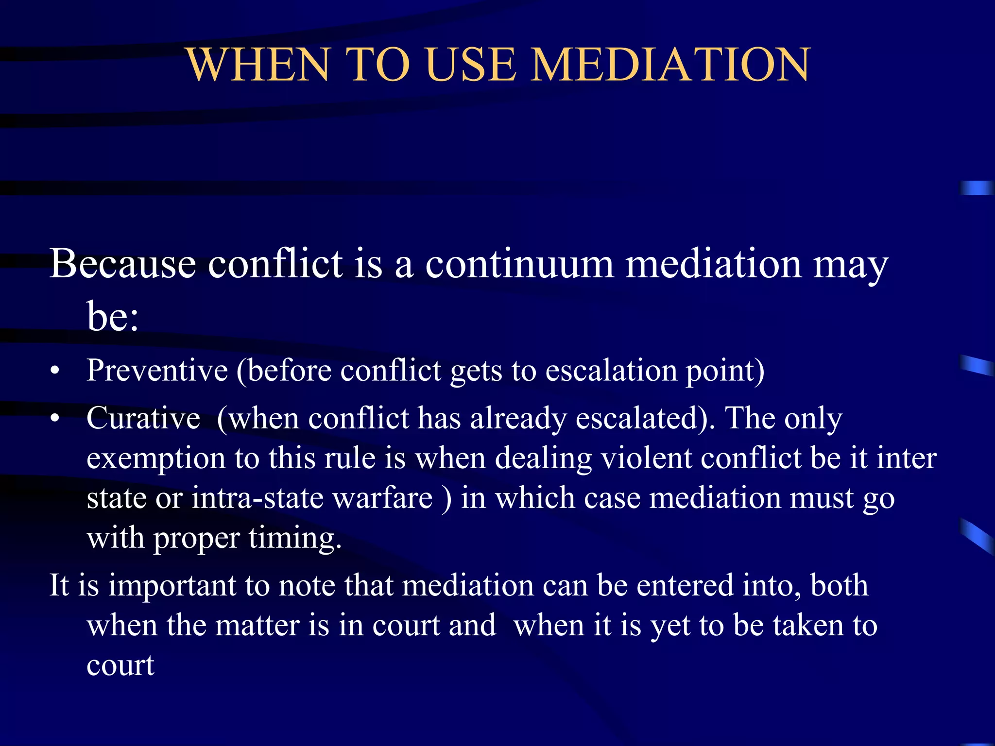 WHEN TO USE MEDIATION
Because conflict is a continuum mediation may
be:
• Preventive (before conflict gets to escalation point)
• Curative (when conflict has already escalated). The only
exemption to this rule is when dealing violent conflict be it inter
state or intra-state warfare ) in which case mediation must go
with proper timing.
It is important to note that mediation can be entered into, both
when the matter is in court and when it is yet to be taken to
court
 