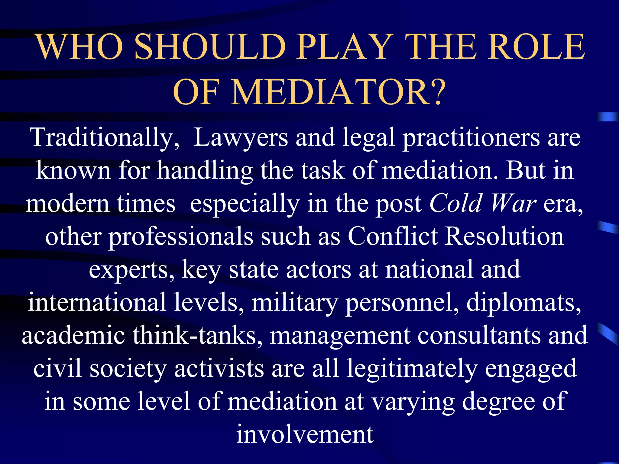 WHO SHOULD PLAY THE ROLE
OF MEDIATOR?
Traditionally, Lawyers and legal practitioners are
known for handling the task of mediation. But in
modern times especially in the post Cold War era,
other professionals such as Conflict Resolution
experts, key state actors at national and
international levels, military personnel, diplomats,
academic think-tanks, management consultants and
civil society activists are all legitimately engaged
in some level of mediation at varying degree of
involvement
 