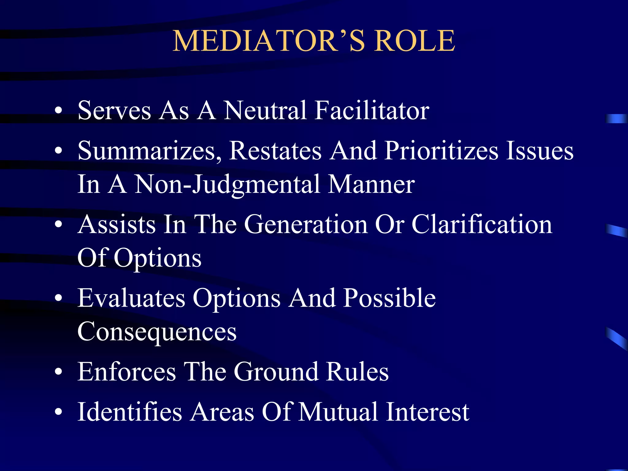 MEDIATOR’S ROLE
• Serves As A Neutral Facilitator
• Summarizes, Restates And Prioritizes Issues
In A Non-Judgmental Manner
• Assists In The Generation Or Clarification
Of Options
• Evaluates Options And Possible
Consequences
• Enforces The Ground Rules
• Identifies Areas Of Mutual Interest
 