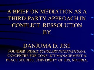 A BRIEF ON MEDIATION AS A
THIRD-PARTY APPROACH IN
CONFLICT RESSOLUTION
BY
DANJUMA D. JISE
FOUNDER: PEACE SCHOLARS INTERNATIONAL
C/O CENTRE FOR CONFLICT MANAGEMENT &
PEACE STUDIES, UNIVERSITY OF JOS, NIGERIA.
 